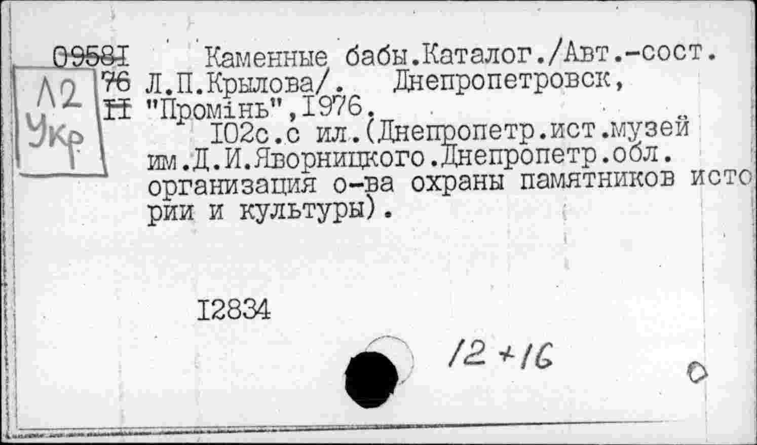 ﻿&£ Каменные бабы.Каталог./Авт.-сост. 76 Л. П. Крылова/.	Днепропетровск,
.її ’’Промінь” ,1976.
І02с.с ил . (Днепропетр.ист .музей игл. Д .И. Дворницкого .Днепропетр .обл. организация о-ва охраны памятников исто рии и культуры).
12834
/2. +IQ,